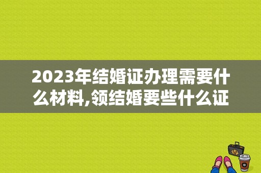 2023年结婚证办理需要什么材料,领结婚要些什么证件