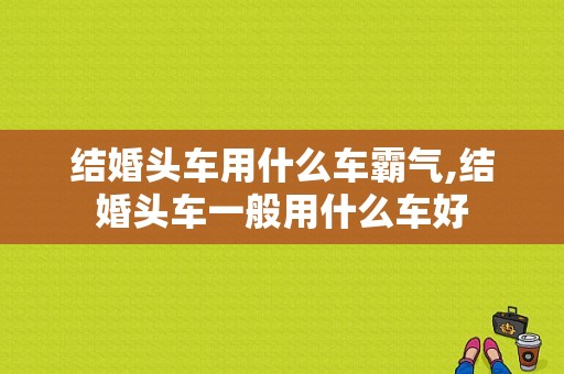 结婚头车用什么车霸气,结婚头车一般用什么车好