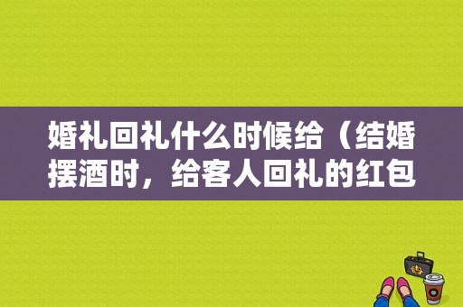 婚礼回礼什么时候给（结婚摆酒时，给客人回礼的红包要什么时候给）