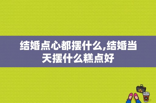 结婚点心都摆什么,结婚当天摆什么糕点好