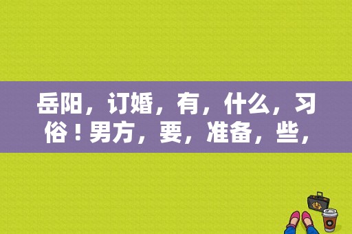 岳阳，订婚，有，什么，习俗 ! 男方，要，准备，些，什么，东西,岳阳结婚有哪些风俗