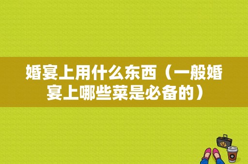 婚宴上用什么东西（一般婚宴上哪些菜是必备的）