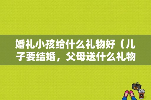 婚礼小孩给什么礼物好（儿子要结婚，父母送什么礼物好）