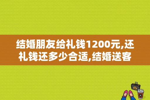 结婚朋友给礼钱1200元,还礼钱还多少合适,结婚送客人什么回礼好呢