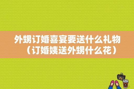 外甥订婚喜宴要送什么礼物（订婚姨送外甥什么花）