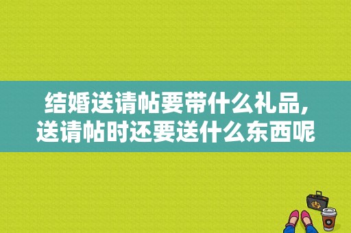 结婚送请帖要带什么礼品,送请帖时还要送什么东西呢