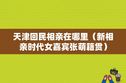 天津回民相亲在哪里（新相亲时代女嘉宾张萌籍贯）