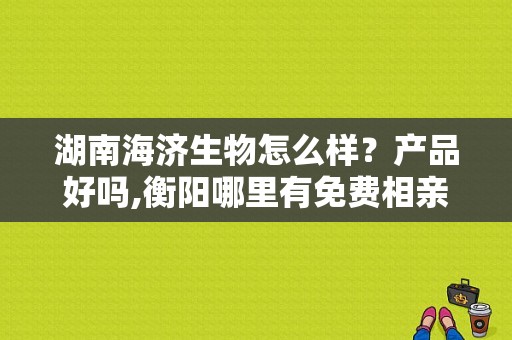 湖南海济生物怎么样？产品好吗,衡阳哪里有免费相亲的