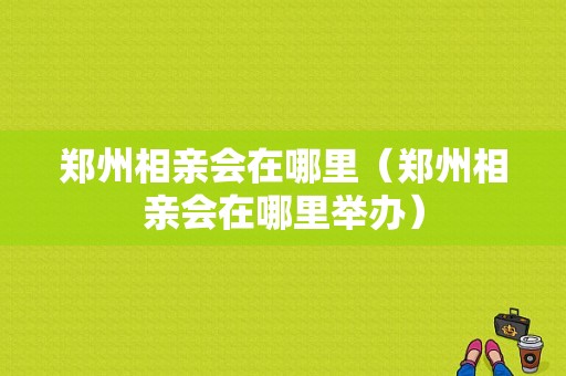 郑州相亲会在哪里（郑州相亲会在哪里举办）