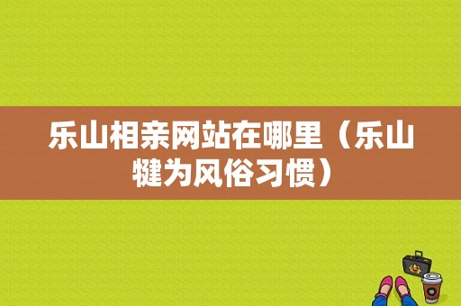 乐山相亲网站在哪里（乐山犍为风俗习惯）