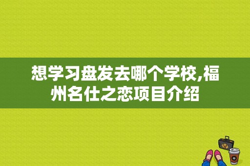 想学习盘发去哪个学校,福州名仕之恋项目介绍