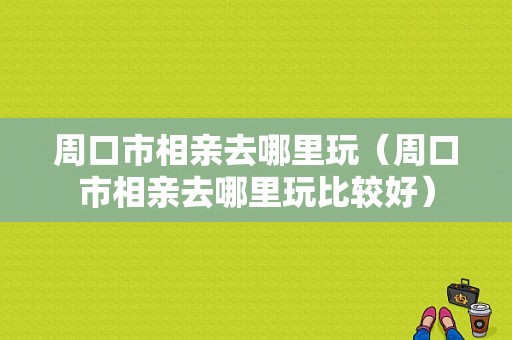 周口市相亲去哪里玩（周口市相亲去哪里玩比较好）