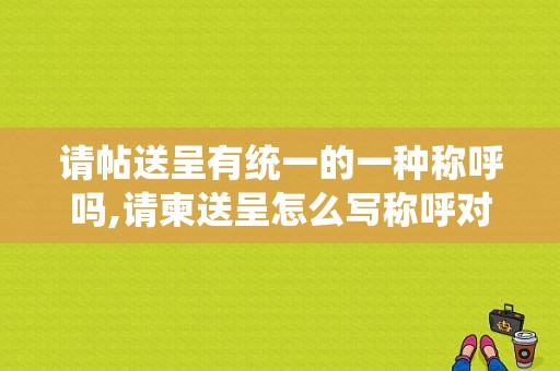 请帖送呈有统一的一种称呼吗,请柬送呈怎么写称呼对方