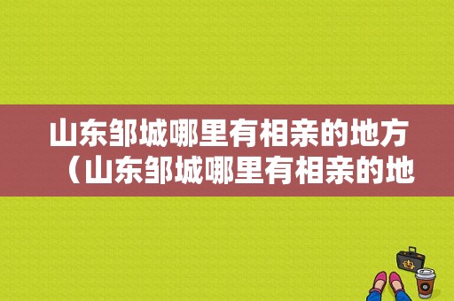 山东邹城哪里有相亲的地方（山东邹城哪里有相亲的地方啊）