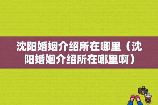 沈阳婚姻介绍所在哪里（沈阳婚姻介绍所在哪里啊）