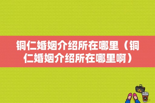 铜仁婚姻介绍所在哪里（铜仁婚姻介绍所在哪里啊）