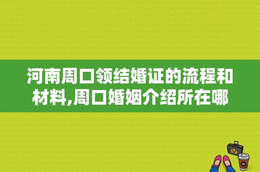 河南周口领结婚证的流程和材料,周口婚姻介绍所在哪里啊