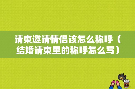 请柬邀请情侣该怎么称呼（结婚请柬里的称呼怎么写）