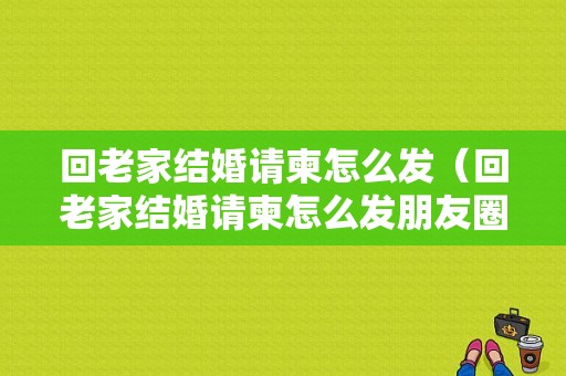 回老家结婚请柬怎么发（回老家结婚请柬怎么发朋友圈）