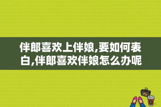 伴郎喜欢上伴娘,要如何表白,伴郎喜欢伴娘怎么办呢